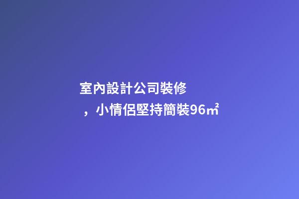 室內設計公司裝修，小情侶堅持簡裝96㎡